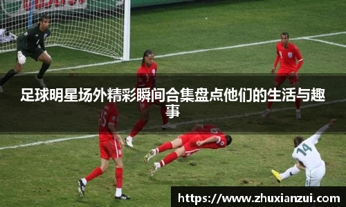 足球明星场外精彩瞬间合集盘点他们的生活与趣事